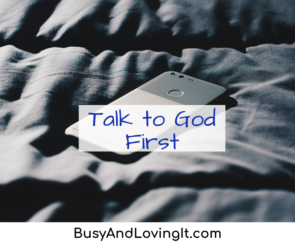 Talk to God first. This helps set the tone for the rest of your day.